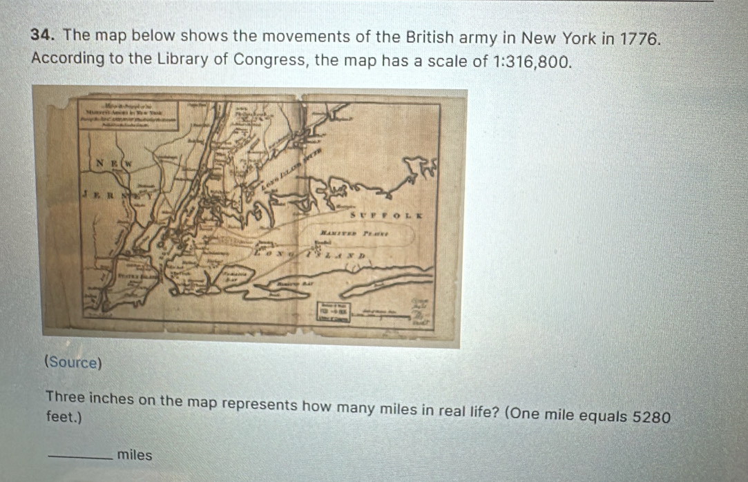 The map below shows the movements of the British army in New York in 1776. 
According to the Library of Congress, the map has a scale of 1:316 6,800. 
(Source)
Three inches on the map represents how many miles in real life? (One mile equals 5280
feet.) 
_ miles