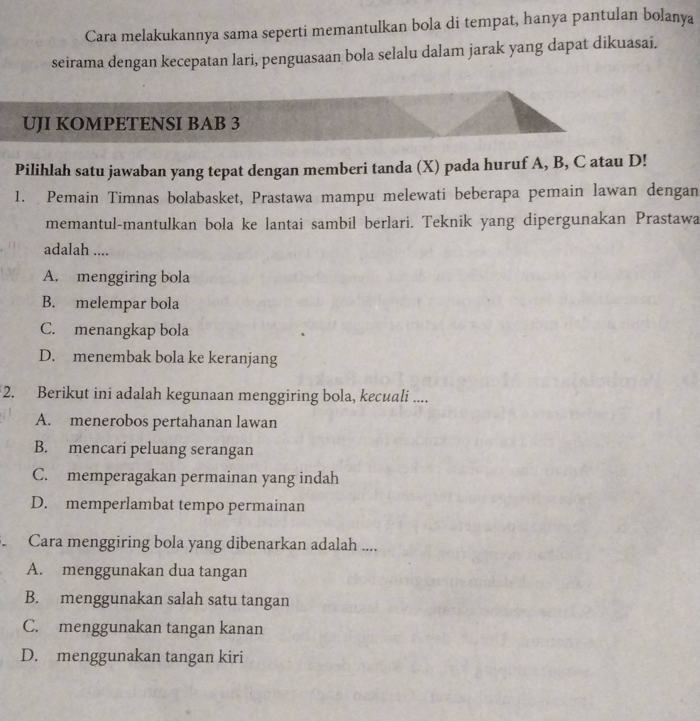 Cara melakukannya sama seperti memantulkan bola di tempat, hanya pantulan bolanya
seirama dengan kecepatan lari, penguasaan bola selalu dalam jarak yang dapat dikuasai.
UJI KOMPETENSI BAB 3
Pilihlah satu jawaban yang tepat dengan memberi tanda (X) pada huruf A, B, C atau D!
1. Pemain Timnas bolabasket, Prastawa mampu melewati beberapa pemain lawan dengan
memantul-mantulkan bola ke lantai sambil berlari. Teknik yang dipergunakan Prastawa
adalah ....
A. menggiring bola
B. melempar bola
C. menangkap bola
D. menembak bola ke keranjang
2. Berikut ini adalah kegunaan menggiring bola, kecuali ....
A. menerobos pertahanan lawan
B. mencari peluang serangan
C. memperagakan permainan yang indah
D. memperlambat tempo permainan
Cara menggiring bola yang dibenarkan adalah ....
A. menggunakan dua tangan
B. menggunakan salah satu tangan
C. menggunakan tangan kanan
D. menggunakan tangan kiri