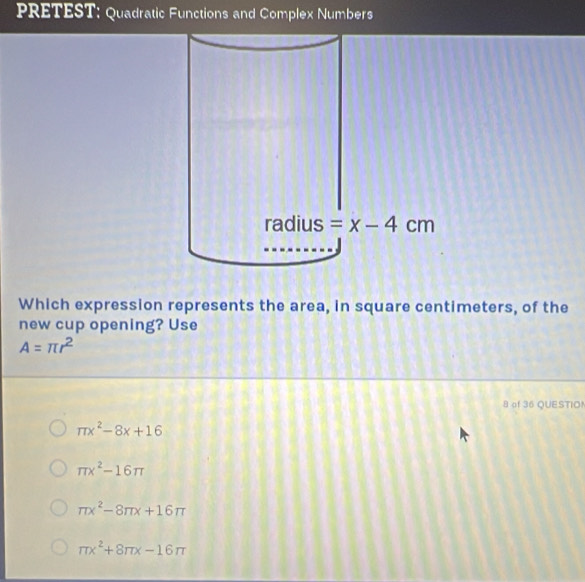 PRETEST: Quadratic Functions and Complex Numbers
Which expression represents the area, in square centimeters, of the
new cup opening? Use
A=π r^2
8 of 36 QUESTIO!
π x^2-8x+16
π x^2-16π
π x^2-8π x+16π
π x^2+8π x-16π