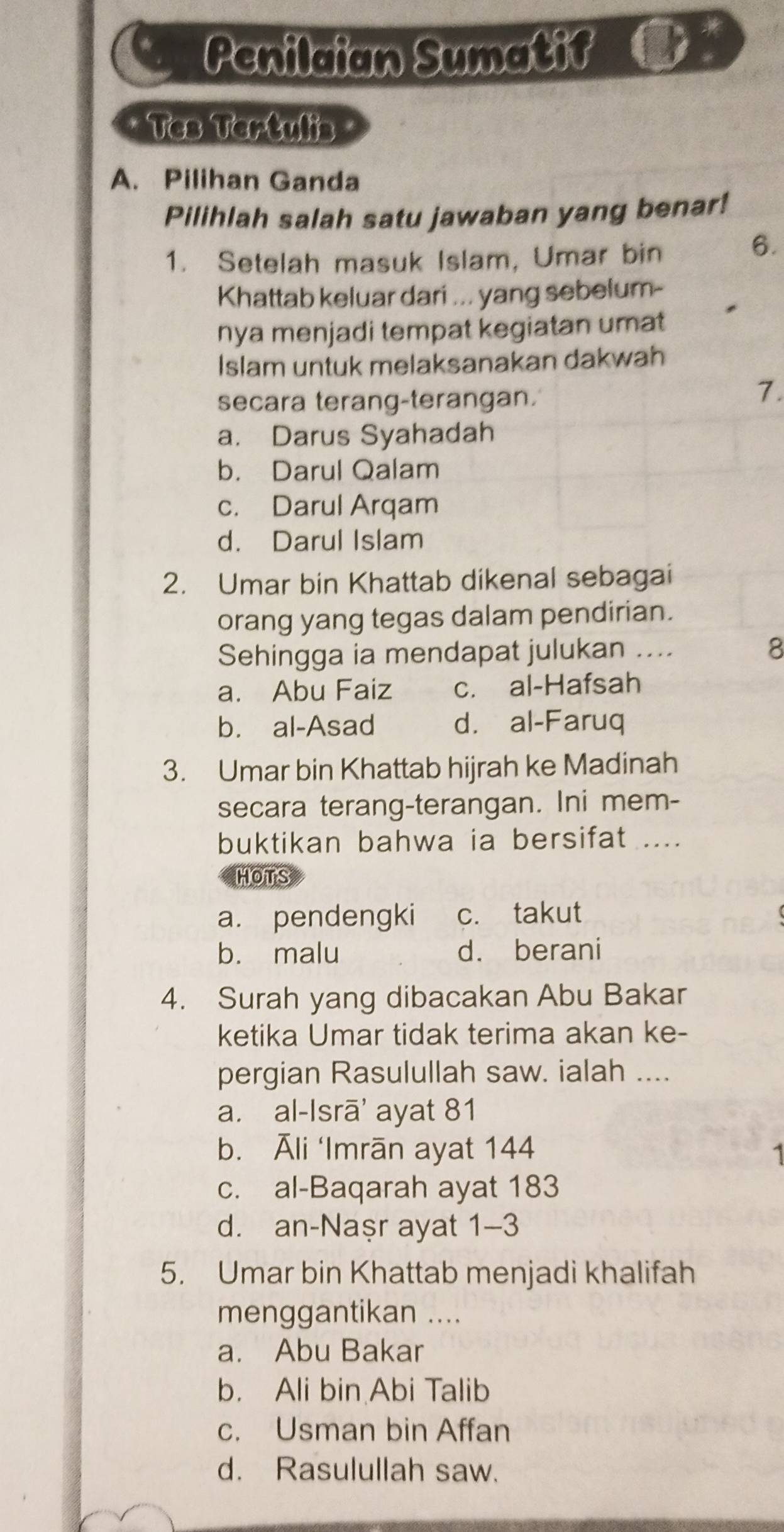 Penilaian Sumatif
Tes Tertulis
A. Pilihan Ganda
Pilihlah salah satu jawaban yang benar!
1. Setelah masuk Islam, Umar bin
6.
Khattab keluar dari ... yang sebelum-
nya menjadi tempat kegiatan umat
Islam untuk melaksanakan dakwah
secara terang-terangan.
7.
a. Darus Syahadah
b. Darul Qalam
c. Darul Arqam
d. Darul Islam
2. Umar bin Khattab dikenal sebagai
orang yang tegas dalam pendirian.
Sehingga ia mendapat julukan .... 8
a. Abu Faiz c. al-Hafsah
b. al-Asad d. al-Faruq
3. Umar bin Khattab hijrah ke Madinah
secara terang-terangan. Ini mem-
buktikan bahwa ia bersifat ....
HOTS
a. pendengki c. takut
b. malu d. berani
4. Surah yang dibacakan Abu Bakar
ketika Umar tidak terima akan ke-
pergian Rasulullah saw. ialah ....
a. al-Isrā' ayat 81
b. Āli ‘Imrān ayat 144
c. al-Baqarah ayat 183
d. an-Naṣr ayat 1-3
5. Umar bin Khattab menjadi khalifah
menggantikan ....
a. Abu Bakar
b. Ali bin Abi Talib
c. Usman bin Affan
d. Rasulullah saw.