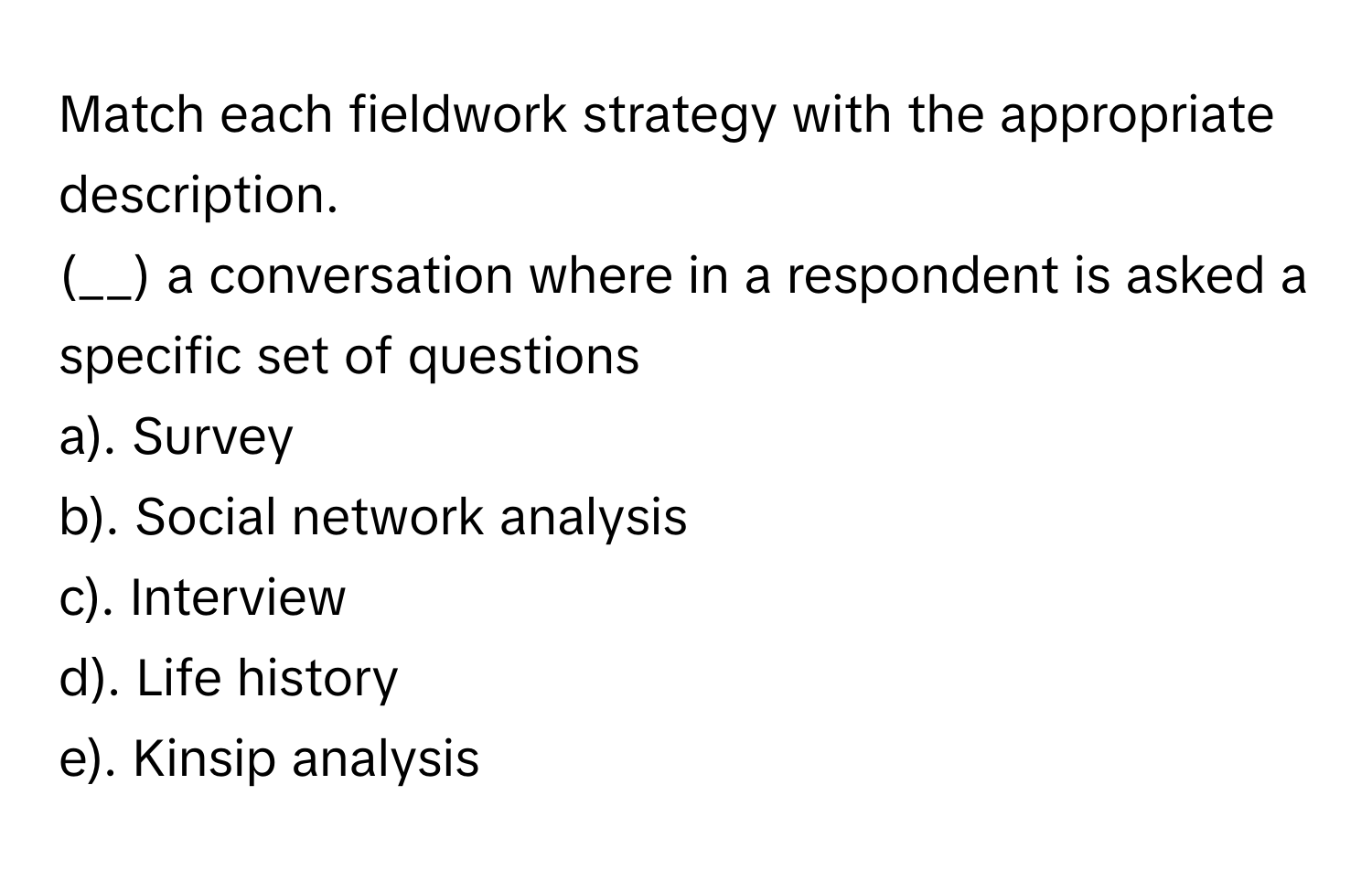 Match each fieldwork strategy with the appropriate description.

(__) a conversation where in a respondent is asked a specific set of questions
a). Survey
b). Social network analysis
c). Interview
d). Life history
e). Kinsip analysis