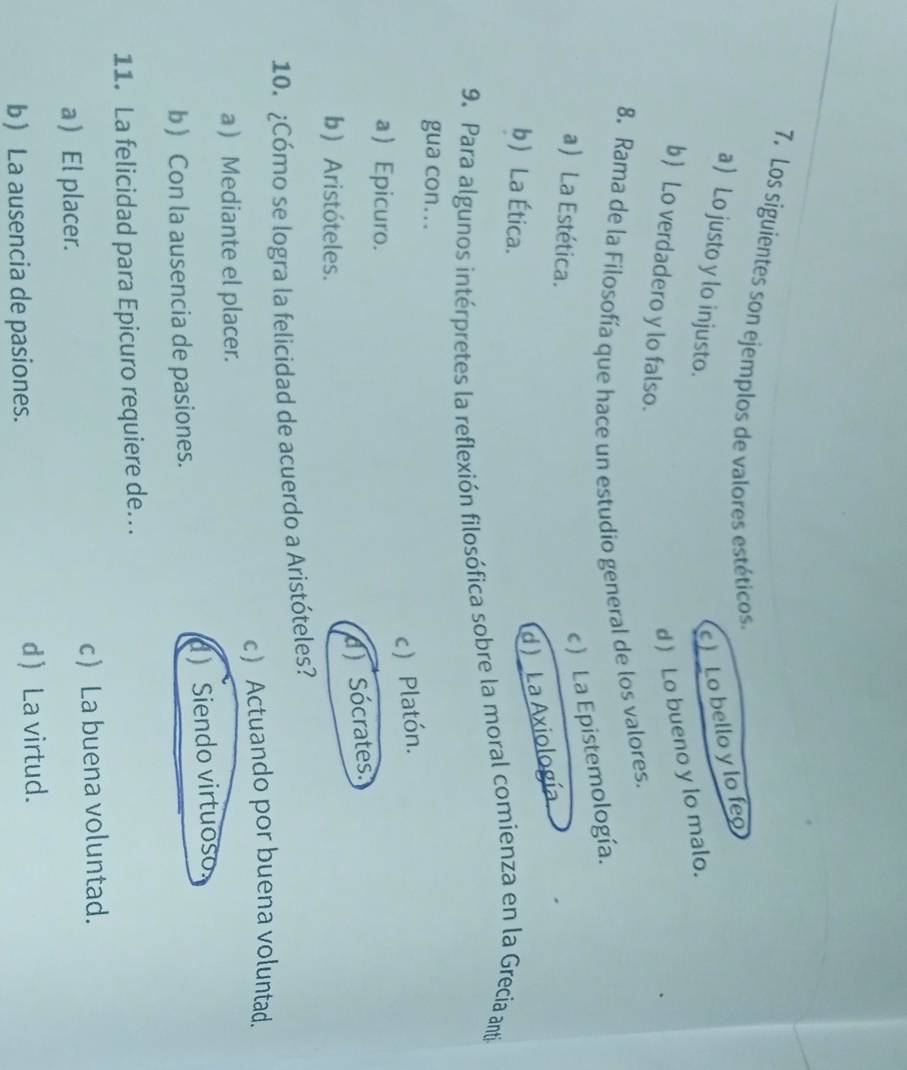 Los siguientes son ejemplos de valores estéticos.
a Lo justo y lo injusto.
c) Lo bello y lo feo
d ) Lo bueno y lo malo.
b Lo verdadero y lo falso.
8. Rama de la Filosofía que hace un estudio general de los valores.
a) La Estética.
c ) La Epistemología.
b La Ética.
d ) _La Axiología
9. Para algunos intérpretes la reflexión filosófica sobre la moral comienza en la Grecia anti
gua con...
c) Platón.
a  Epicuro.
d) Sócrates.
b) Aristóteles.
10. ¿Cómo se logra la felicidad de acuerdo a Aristóteles?
c) Actuando por buena voluntad.
a ) Mediante el placer.
b) Con la ausencia de pasiones. dSiendo virtuoso
11. La felicidad para Epicuro requiere de..
a  El placer. c La buena voluntad.
b La ausencia de pasiones. d) La virtud.