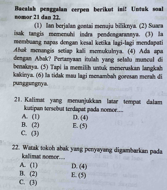 Bacalah penggalan cerpen berikut ini! Untuk soal
nomor 21 dan 22.
(1) Ian berjalan gontai menuju biliknya. (2) Suara
isak tangis memenuhi indra pendengarannya. (3) Ia
membuang napas dengan kesal ketika lagi-lagi mendapati
Abak menangis setiap kali memukulnya. (4) Ada apa
dengan Abak? Pertanyaan itulah yang selalu muncul di
benaknya. (5) Tapi ia memilih untuk meneruskan langkah
kakinya. (6) Ia tidak mau lagi menambah goresan merah di
punggungnya.
21. Kalimat yang menunjukkan latar tempat dalam
kutipan tersebut terdapat pada nomor....
A. (1) D. (4)
B. (2) E. (5)
C. (3)
22. Watak tokoh abak yang penyayang digambarkan pada
kalimat nomor…
A. (1) D. (4)
B. (2) E. (5)
C. (3)