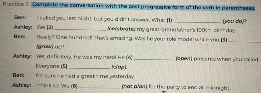 Practice 7. Complete the conversation with the past progressive form of the verb in parentheses. 
Ben: I called you last night, but you didn't answer. What (1) _(you do)? 
Ashley: We (2) _(celebrate) my great-grandfather's 100th birthday. 
Ben: Really? One hundred! That's amazing. Was he your role model while you (3)_ 
(grow) up? 
Ashley: Yes, definitely. He was my hero! He (4) _(open) presents when you called. 
Everyone (5) _(clap). 
Ben: I'm sure he had a great time yesterday. 
Ashley: I think so. We (6) _(not plan) for the party to end at midnight!