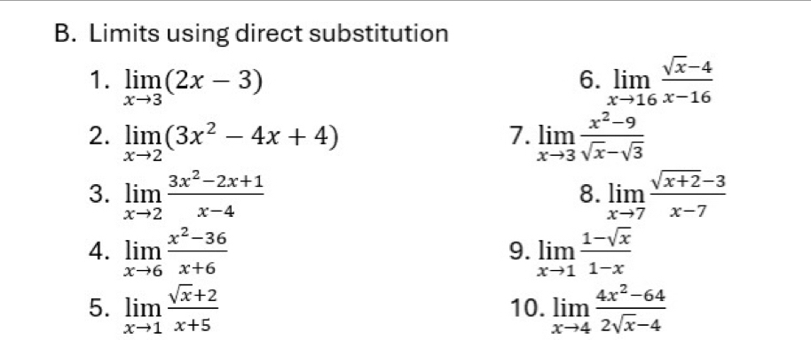 Limits using direct substitution 
1. limlimits _xto 3(2x-3) limlimits _xto 16 (sqrt(x)-4)/x-16 
6. 
2. limlimits _xto 2(3x^2-4x+4) limlimits _xto 3 (x^2-9)/sqrt(x)-sqrt(3) 
7. 
3. limlimits _xto 2 (3x^2-2x+1)/x-4  limlimits _xto 7 (sqrt(x+2)-3)/x-7 
8. 
4. limlimits _xto 6 (x^2-36)/x+6  limlimits _xto 1 (1-sqrt(x))/1-x 
9. 
5. limlimits _xto 1 (sqrt(x)+2)/x+5  10. limlimits _xto 4 (4x^2-64)/2sqrt(x)-4 