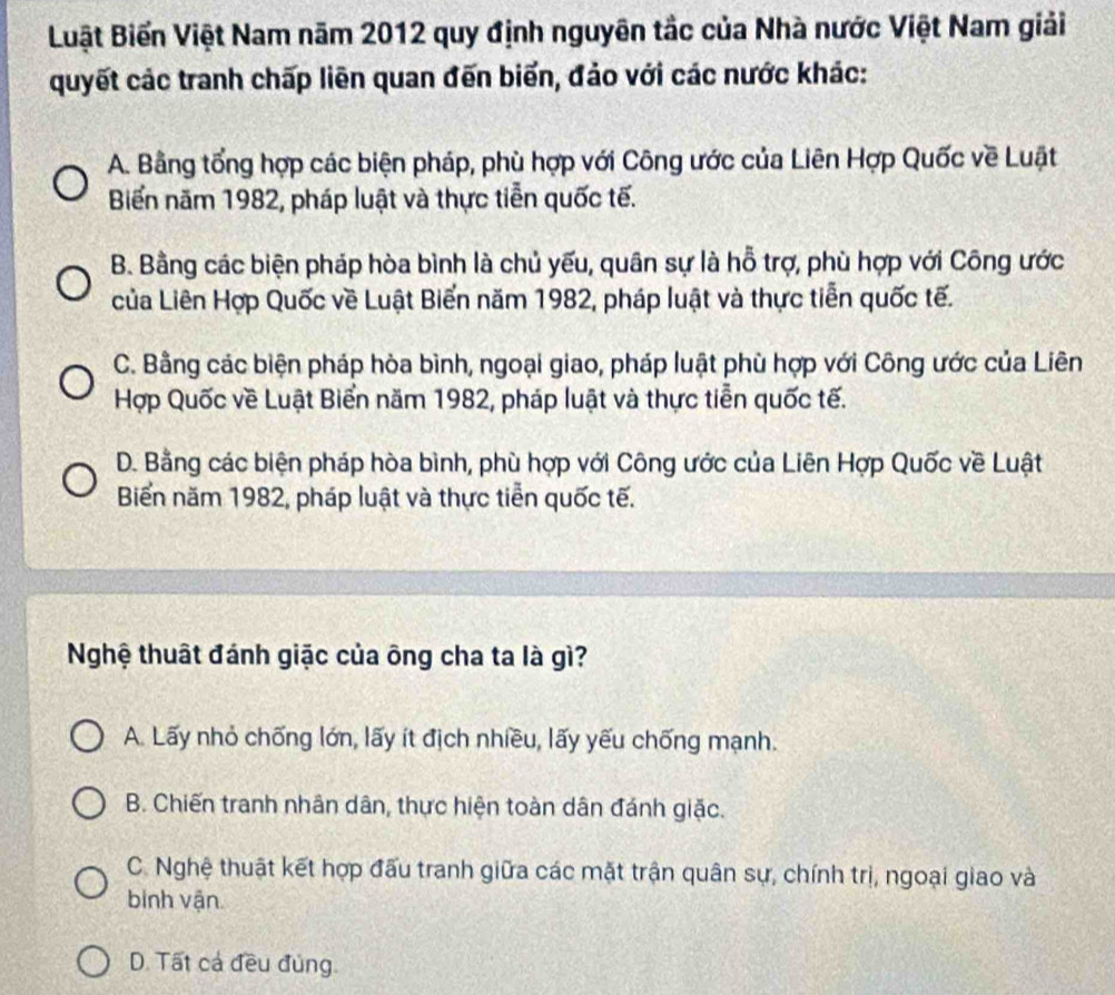 Buật Biến Việt Nam năm 2012 quy định nguyên tắc của Nhà nước Việt Nam giải
quyết các tranh chấp liên quan đến biển, đảo với các nước khác:
A. Bằng tổng hợp các biện pháp, phù hợp với Công ước của Liên Hợp Quốc về Luật
Biển năm 1982, pháp luật và thực tiễn quốc tế.
B. Bằng các biện pháp hòa bình là chủ yếu, quân sự là hỗ trợ, phù hợp với Công ước
của Liên Hợp Quốc về Luật Biển năm 1982, pháp luật và thực tiễn quốc tế.
C. Bằng các biện pháp hòa bình, ngoại giao, pháp luật phù hợp với Công ước của Liên
Hợp Quốc về Luật Biển năm 1982, pháp luật và thực tiễn quốc tế.
D. Bằng các biện pháp hòa bình, phù hợp với Công ước của Liên Hợp Quốc về Luật
Biển năm 1982, pháp luật và thực tiễn quốc tế.
Nghệ thuật đánh giặc của ông cha ta là gì?
A. Lấy nhỏ chống lớn, lấy ít địch nhiều, lấy yếu chống mạnh.
B. Chiến tranh nhân dân, thực hiện toàn dân đánh giặc.
C. Nghệ thuật kết hợp đấu tranh giữa các mặt trận quân sự, chính trị, ngoại giao và
binh vận.
D. Tất cả đều đủng.