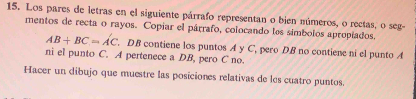 Los pares de letras en el siguiente párrafo representan o bien números, o rectas, o seg- 
mentos de recta o rayos. Copiar el párrafo, colocando los símbolos apropiados.
AB+BC=AC. DB contiene los puntos A y C, pero DB no contiene ni el punto A
ni el punto C. A pertenece a DB, pero C no. 
Hacer un dibujo que muestre las posiciones relativas de los cuatro puntos.