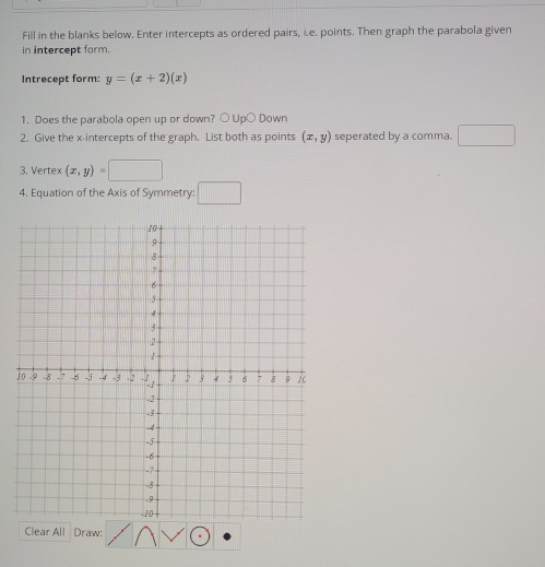 Fill in the blanks below. Enter intercepts as ordered pairs, i.e. points. Then graph the parabola given 
in intercept form. 
Intrecept form: y=(x+2)(x)
1. Does the parabola open up or down? ○ Up○ Down 
2. Give the x-intercepts of the graph. List both as points (x,y) seperated by a comma. □ 
3. Vertex (x,y)=□
4. Equation of the Axis of Symmetry: □ 
Clear All Draw: