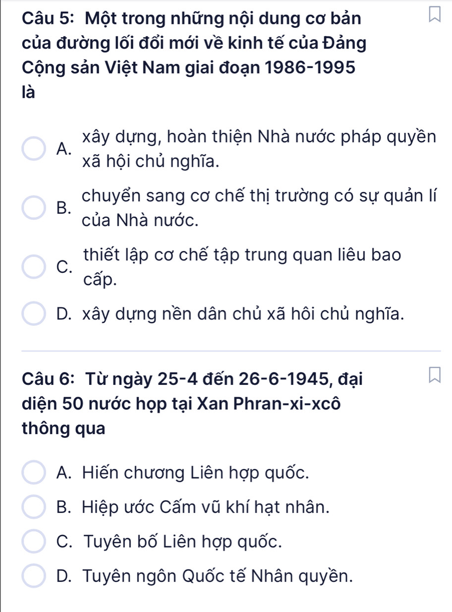 Một trong những nội dung cơ bản
của đường lối đổi mới về kinh tế của Đảng
Cộng sản Việt Nam giai đoạn 1986-1995
là
xây dựng, hoàn thiện Nhà nước pháp quyền
A.
xã hội chủ nghĩa.
chuyển sang cơ chế thị trường có sự quản lí
B.
của Nhà nước.
thiết lập cơ chế tập trung quan liêu bao
C.
cấp.
D. xây dựng nền dân chủ xã hôi chủ nghĩa.
Câu 6: Từ ngày 25-4 đến 26 - 6 -1945, đại
diện 50 nước họp tại Xan Phran-xi-xcô
thông qua
A. Hiến chương Liên hợp quốc.
B. Hiệp ước Cấm vũ khí hạt nhân.
C. Tuyên bố Liên hợp quốc.
D. Tuyên ngôn Quốc tế Nhân quyền.