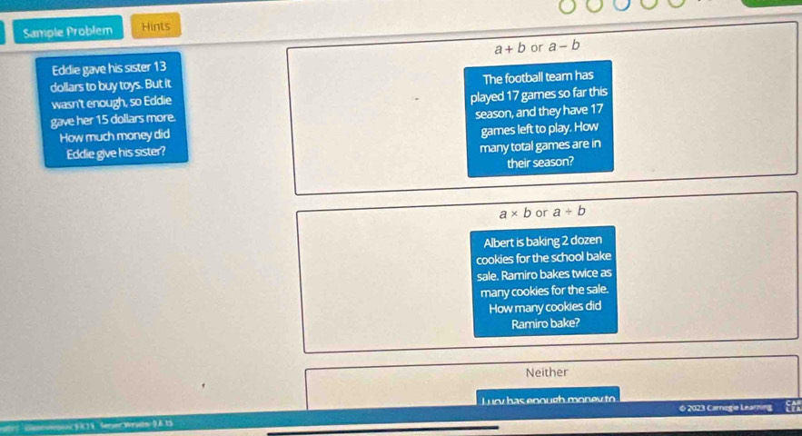Sample Problem Hints
Eddie gave his sister 13 a+b or a-b
dollars to buy toys. But it
wasn't enough, so Eddie The football team has
gave her 15 dollars more. played 17 games so far this
How much money did season, and they have 17
Eddie give his sister? games left to play. How
many total games are in
their season?
a* b or a/ b
Albert is baking 2 dozen
cookies for the school bake
sale. Ramiro bakes twice as
many cookies for the sale.
How many cookies did
Ramiro bake?
Neither
ucy has enough monev to 
( 2023 Carnegie Learnin
Cango FK1V Seruer Morytn 9.A 15