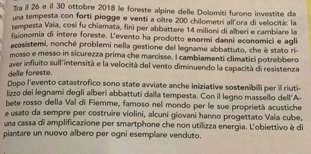 Tra il 26 e il 30 ottobre 2018 le foreste alpine delle Dolomiti furono investite da 
una tempesta con forti piogge e venti a oltre 200 chilometri all'ora di velocità: la 
tempesta Vaia, così fu chiamata, finì per abbattere 14 milioni di alberi e cambiare la 
fisionomia di intere foreste. L’evento ha prodotto enormi danni economici e agli 
ecosistemi, nonché problemi nella gestione del legname abbattuto, che è stato ri- 
mosso e messo in sicurezza prima che marcisse. I cambiamenti climatici potrebbero 
aver influito sull'intensità e la velocità del vento diminuendo la capacità di resistenza 
delle foreste. 
Dopo l’evento catastrofico sono state avviate anche iniziative sostenibili per il riuti- 
lizzo dei legnami degli alberi abbattuti dalla tempesta. Con il legno massello dell’A- 
bete rosso della Val di Fiemme, famoso nel mondo per le sue proprietà acustiche 
e usato da sempre per costruire violini, alcuni giovani hanno progettato Vaia cube, 
una cassa di amplificazione per smartphone che non utilizza energia. Ľobiettivo è di 
piantare un nuovo albero per ogni esemplare venduto.