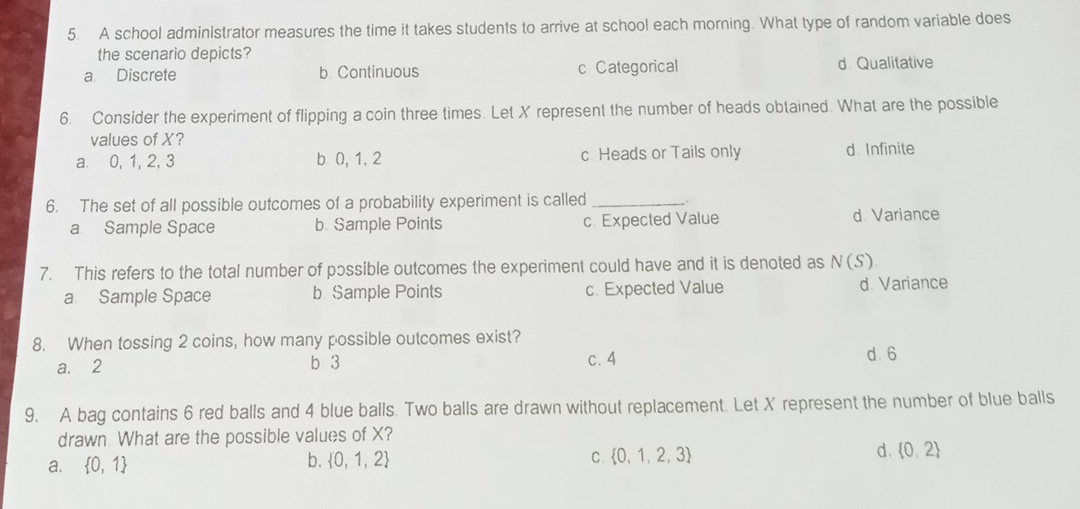 A school administrator measures the time it takes students to arrive at school each morning. What type of random variable does
the scenario depicts?
a. Discrete b Continuous c Categorical d. Qualitative
6. Consider the experiment of flipping a coin three times. Let X represent the number of heads obtained. What are the possible
values of X?
a. 0, 1, 2, 3 b 0, 1, 2 c. Heads or Tails only d. Infinite
6. The set of all possible outcomes of a probability experiment is called_
a Sample Space b. Sample Points c. Expected Value d. Variance
7. This refers to the total number of possible outcomes the experiment could have and it is denoted as N(S)
a. Sample Space b Sample Points c. Expected Value d. Variance
8. When tossing 2 coins, how many possible outcomes exist?
a. 2 b 3 c. 4 d 6
9. A bag contains 6 red balls and 4 blue balls. Two balls are drawn without replacement. Let X represent the number of blue balls
drawn What are the possible values of X?
d.  0,2
a.  0,1
b.  0,1,2 C  0,1,2,3