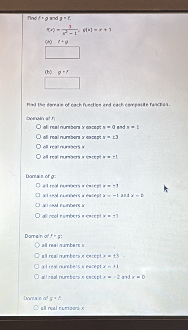 Find f· g and g· f.
f(x)= 3/x^2-1 , g(x)=x+1
(a) f· g
(b) g°f
Find the domain of each function and each composite function.
Domain of f :
all real numbers x except x=0 and x=1
all real numbers x except x=± 3
all real numbers x
all real numbers x except x=± 1
Domain of g :
all real numbers x except x=± 3
all real numbers x except x=-1 and x=0
all real numbers x
all real numbers x except x=± 1
Domain of fcirc g.
all real numbers x
all real numbers x except x=± 3
all real numbers x except x=± 1
all real numbers x except x=-2 and x=0
Domain of g° f:
all real numbers x