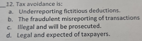 Tax avoidance is:
_
a. Underreporting fictitious deductions.
b. The fraudulent misreporting of transactions
c. Illegal and will be prosecuted.
d. Legal and expected of taxpayers.