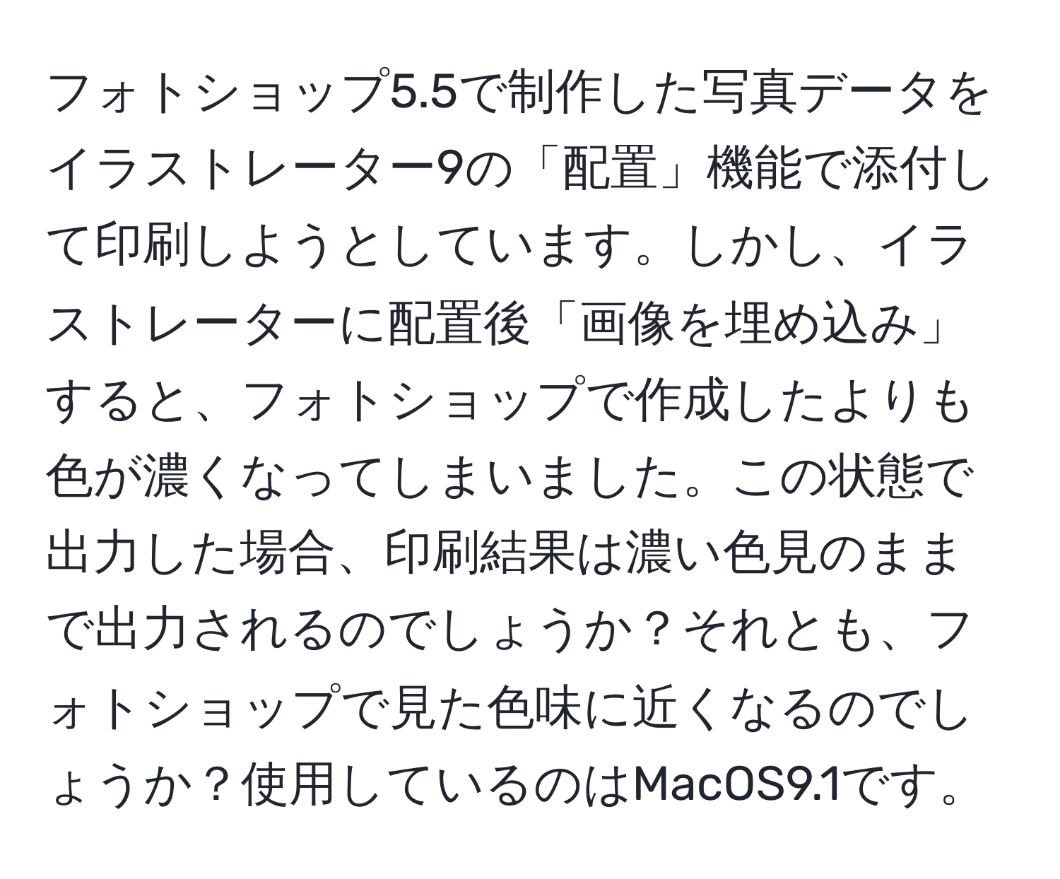 フォトショップ5.5で制作した写真データをイラストレーター9の「配置」機能で添付して印刷しようとしています。しかし、イラストレーターに配置後「画像を埋め込み」すると、フォトショップで作成したよりも色が濃くなってしまいました。この状態で出力した場合、印刷結果は濃い色見のままで出力されるのでしょうか？それとも、フォトショップで見た色味に近くなるのでしょうか？使用しているのはMacOS9.1です。