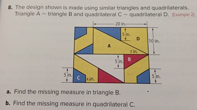 The design shown is made using similar triangles and quadrilaterals. 
Triangle A ~ triangle B and quadrilateral C ~ quadrilateral D. (Example 2)
20 in.
5 in. 
D 10 in.
A
t in.
5 in. B
5 in. C xin.
5 in. 
a. Find the missing measure in triangle B. 
b. Find the missing measure in quadrilateral C.