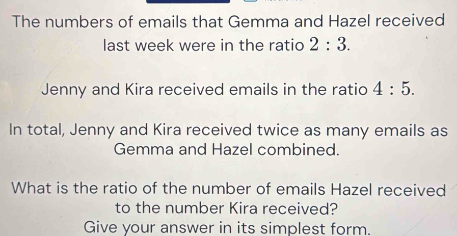 The numbers of emails that Gemma and Hazel received 
last week were in the ratio 2:3. 
Jenny and Kira received emails in the ratio 4:5. 
In total, Jenny and Kira received twice as many emails as 
Gemma and Hazel combined. 
What is the ratio of the number of emails Hazel received 
to the number Kira received? 
Give your answer in its simplest form.