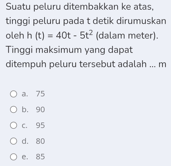 Suatu peluru ditembakkan ke atas,
tinggi peluru pada t detik dirumuskan
oleh h(t)=40t-5t^2 (dalam meter).
Tinggi maksimum yang dapat
ditempuh peluru tersebut adalah ... m
a. 75
b. 90
C. 95
d. 80
e. 85