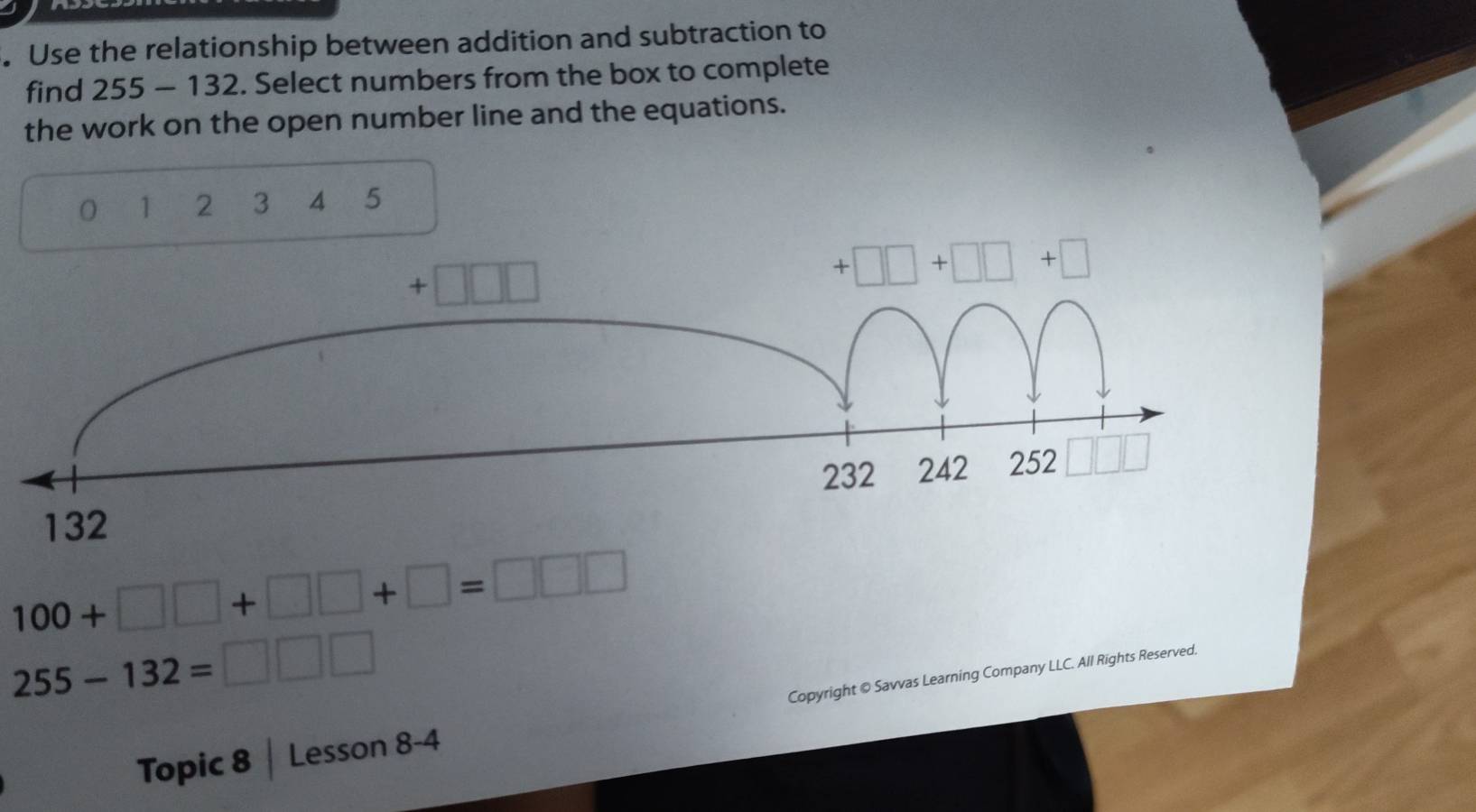 Use the relationship between addition and subtraction to
find 255 - 132. Select numbers from the box to complete
the work on the open number line and the equations.
1 2 3 4 5
100+□ □ +□ □ +□ =□ □ □
255-132=□ □ □
Topic 8 | Lesson 8-4 Copyright © Savvas Learning Company LLC. All Rights Reserved.