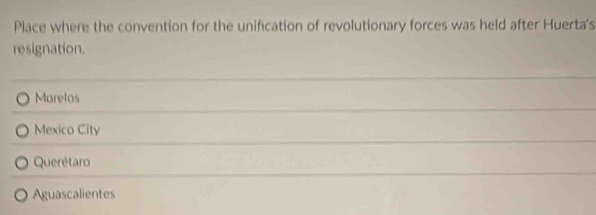 Place where the convention for the unification of revolutionary forces was held after Huerta's
resignation.
Morelos
Mexico City
Querétaro
Aguascalientes