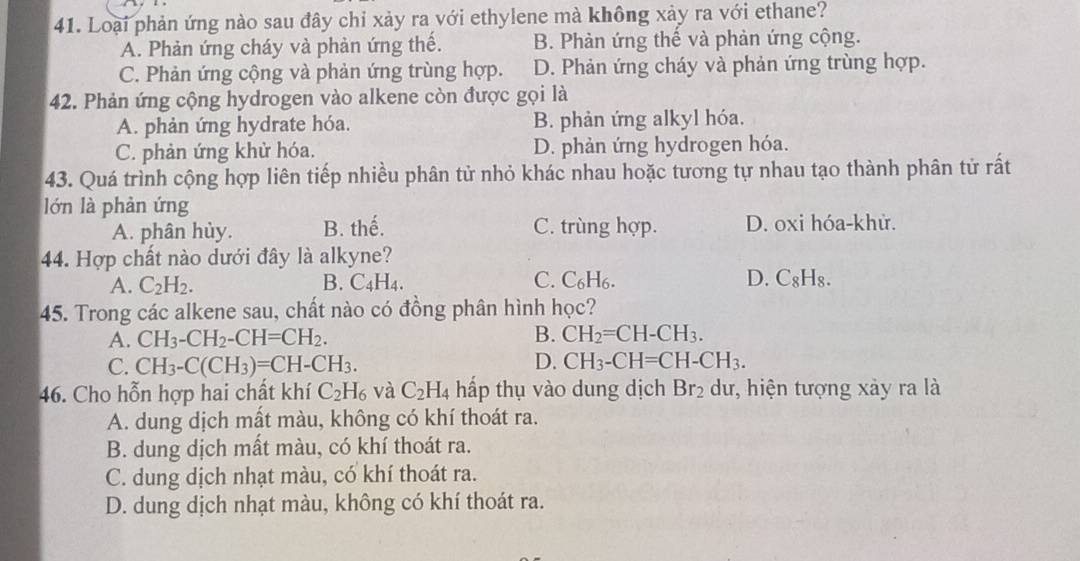 Loại phản ứng nào sau đây chỉ xảy ra với ethylene mà không xảy ra với ethane?
A. Phản ứng cháy và phản ứng thế. B. Phản ứng thế và phản ứng cộng.
C. Phản ứng cộng và phản ứng trùng hợp. D. Phản ứng cháy và phản ứng trùng hợp.
42. Phản ứng cộng hydrogen vào alkene còn được gọi là
A. phản ứng hydrate hóa. B. phản ứng alkyl hóa.
C. phản ứng khử hóa. D. phản ứng hydrogen hóa.
43. Quá trình cộng hợp liên tiếp nhiều phân tử nhỏ khác nhau hoặc tương tự nhau tạo thành phân tử rất
lớn là phản ứng
A. phân hủy. B. thế. C. trùng hợp. D. oxi hóa-khử.
44. Hợp chất nào dưới đây là alkyne?
A. C_2H_2. B. ( C_4H_4 C. C₆H₆. D. C_8H_8.
45. Trong các alkene sau, chất nào có đồng phân hình học?
A. CH_3-CH_2-CH=CH_2. B. CH_2=CH-CH_3.
C. CH_3-C(CH_3)=CH-CH_3. D. CH_3-CH=CH-CH_3.
46. Cho hỗn hợp hai chất khí C_2H_6 và C_2H_4 hấp thụ vào dung dịch Br_2 dư, hiện tượng xảy ra là
A. dung dịch mất màu, không có khí thoát ra.
B. dung dịch mất màu, có khí thoát ra.
C. dung dịch nhạt màu, có khí thoát ra.
D. dung dịch nhạt màu, không có khí thoát ra.