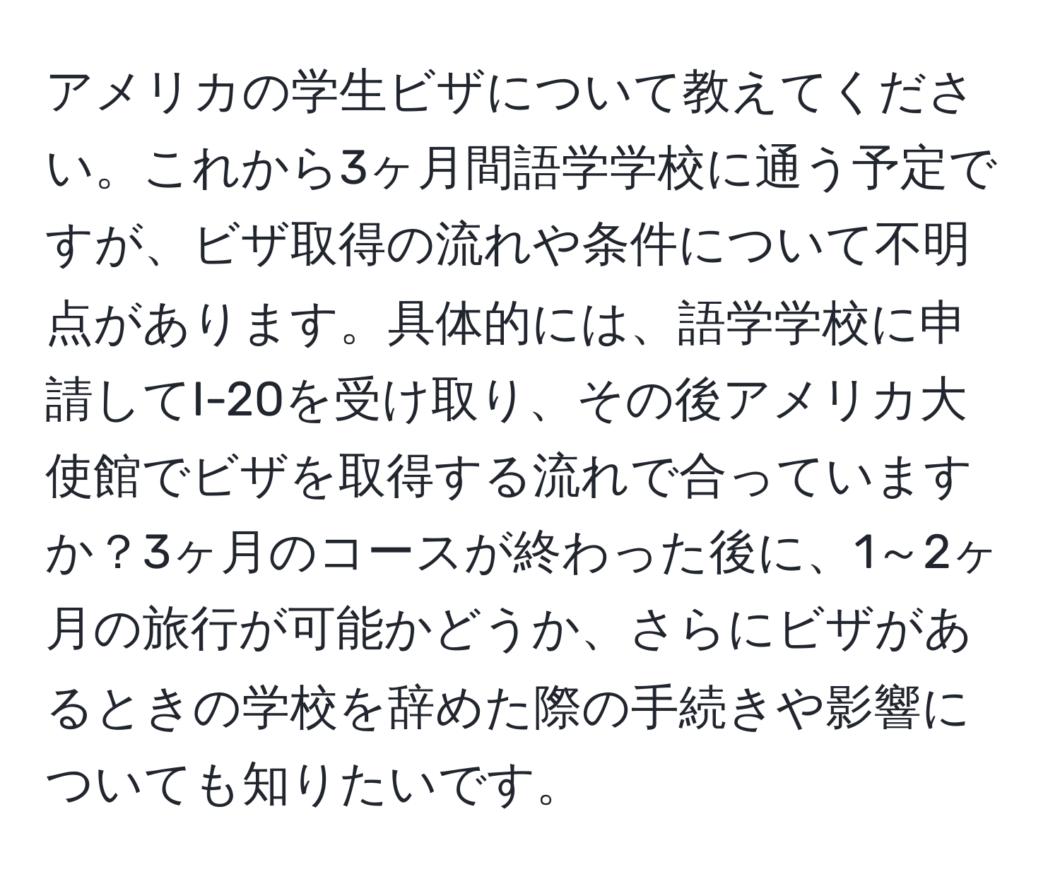 アメリカの学生ビザについて教えてください。これから3ヶ月間語学学校に通う予定ですが、ビザ取得の流れや条件について不明点があります。具体的には、語学学校に申請してI-20を受け取り、その後アメリカ大使館でビザを取得する流れで合っていますか？3ヶ月のコースが終わった後に、1～2ヶ月の旅行が可能かどうか、さらにビザがあるときの学校を辞めた際の手続きや影響についても知りたいです。