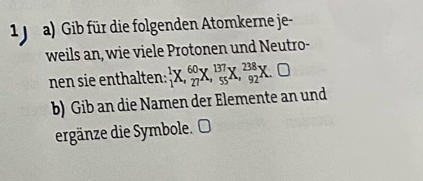 Gib für die folgenden Atomkerne je- 
weils an, wie viele Protonen und Neutro- 
nen sie enthalten: _1^1X, _(27)^(60)X, _(55)^(137)X, _(92)^(238)X.O 
b) Gib an die Namen der Elemente an und 
ergänze die Symbole. O