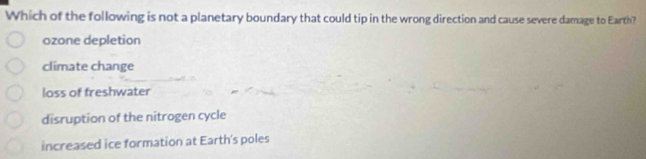 Which of the following is not a planetary boundary that could tip in the wrong direction and cause severe damage to Earth?
ozone depletion
climate change
loss of freshwater
disruption of the nitrogen cycle
increased ice formation at Earth's poles