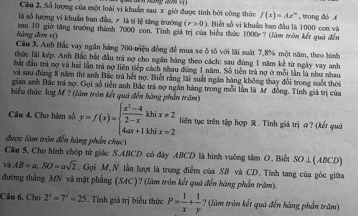 quu đến năng dơn vị)
Câu 2. Số lượng của một loài vi khuẩn sau x giờ được tính bởi công thức f(x)=A.e^(rx) , trong đó A
là số lượng vi khuẩn ban đầu, r là tỉ lệ tăng trưởng (r>0). Biết số vi khuần ban đầu là 1000 con và
sau 10 giờ tăng trưởng thành 7000 con. Tính giá trị của biểu thức 1000r ? (làm tròn kết quả đến
hàng đơn vị)
Câu 3. Anh Bắc vay ngân hàng 700 triệu đồng để mua xe ô tô với lãi suất 7,8% một năm, theo hình
thức lãi kép. Anh Bắc bắt đầu trả nợ cho ngân hàng theo cách: sau đúng 1 năm kể từ ngày vay anh
bắt đầu trả nợ và hai lần trả nợ liên tiếp cách nhau đúng 1 năm. Số tiền trả nợ ở mỗi lần là như nhau
và sau đúng 8 năm thì anh Bắc trả hết nợ. Biết rằng lãi suất ngân hàng không thay đổi trong suốt thời
gian anh Bắc trả nợ. Gọi số tiền anh Bắc trả nợ ngân hàng trong mỗi lần là M đồng. Tính giá trị của
biểu thức log M ? (làm tròn kết quả đến hàng phần trăm)
Câu 4. Cho hàm số y=f(x)=beginarrayl  (x^2-4)/2-x khix!= 2 4ax+1khix=2endarray. liên tục trên tập hợp R . Tính giá trị a? (kết quả
được làm tròn đến hàng phần chục)
Câu 5. Cho hình chóp tứ giác S.ABCD có đáy ABCD là hình vuông tâm O. Biết SO⊥(ABCD)
và AB=a,SO=asqrt(2). Gọi M,N lần lượt là trung điểm của SB và CD. Tính tang của góc giữa
đường thẳng MN và mặt phẳng (SAC)? (làm tròn kết quả đến hàng phần trăm).
Câu 6. Cho 2^x=7^y=25. Tính giá trị biểu thức P= 1/x + 1/y  ? (làm tròn kết quả đến hàng phần trăm)