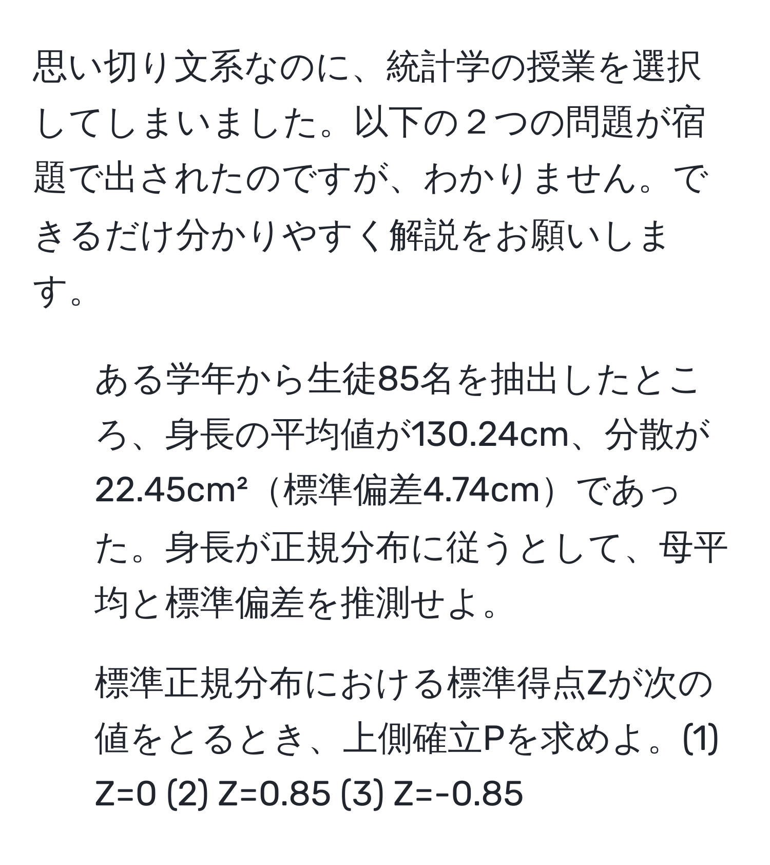 思い切り文系なのに、統計学の授業を選択してしまいました。以下の２つの問題が宿題で出されたのですが、わかりません。できるだけ分かりやすく解説をお願いします。  
1. ある学年から生徒85名を抽出したところ、身長の平均値が130.24cm、分散が22.45cm²標準偏差4.74cmであった。身長が正規分布に従うとして、母平均と標準偏差を推測せよ。  
2. 標準正規分布における標準得点Zが次の値をとるとき、上側確立Pを求めよ。(1) Z=0 (2) Z=0.85 (3) Z=-0.85