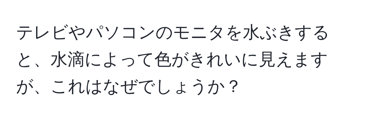 テレビやパソコンのモニタを水ぶきすると、水滴によって色がきれいに見えますが、これはなぜでしょうか？