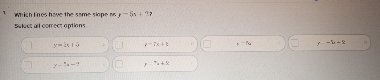 Which lines have the same slope as y=5x+2 ?
Select all correct options.
y=5x+5 A
y=7x+5 B
y=5x C
y=-5x+2 D
y=5x-2
y=7x+2