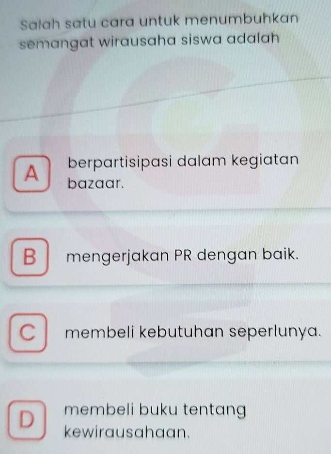 Salah satu cara untuk menumbuhkan
semangat wirausaha siswa adalah 
berpartisipasi dalam kegiatan
A bazaar.
B mengerjakan PR dengan baik.
CI membeli kebutuhan seperlunya.
D membeli buku tentang 
kewirausahaan.