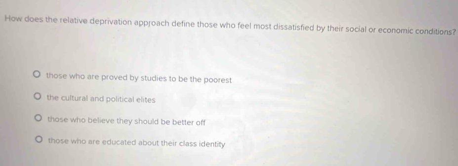 How does the relative deprivation approach define those who feel most dissatisfied by their social or economic conditions?
those who are proved by studies to be the poorest
the cultural and political elites
those who believe they should be better off
those who are educated about their class identity