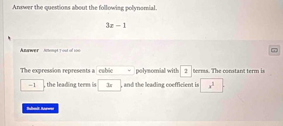 Answer the questions about the following polynomial.
3x-1
Answer Attempt 7 out of 100 
The expression represents a cubic polynomial with 2 terms. The constant term is
-1 , the leading term is 3x , and the leading coefficient is x^1
Submit Answer