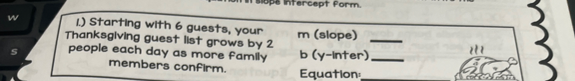 slope intercept form. 
w 1.) Starting with 6 guests, your m (slope)_ 
Thanksgiving guest list grows by 2
s people each day as more family b (y-inter)_ 
members confirm. 
Equation:_