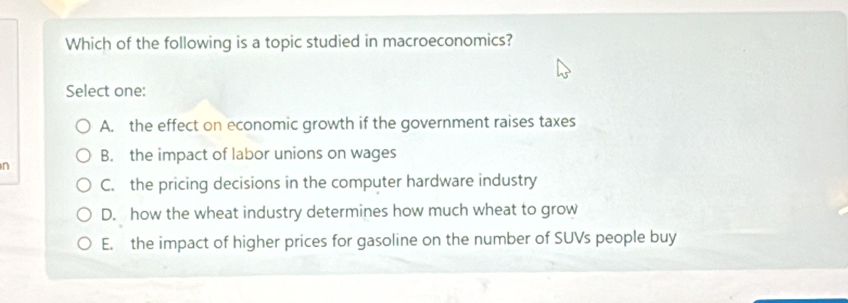 Which of the following is a topic studied in macroeconomics?
Select one:
A. the effect on economic growth if the government raises taxes
n B. the impact of labor unions on wages
C. the pricing decisions in the computer hardware industry
D. how the wheat industry determines how much wheat to grow
E. the impact of higher prices for gasoline on the number of SUVs people buy