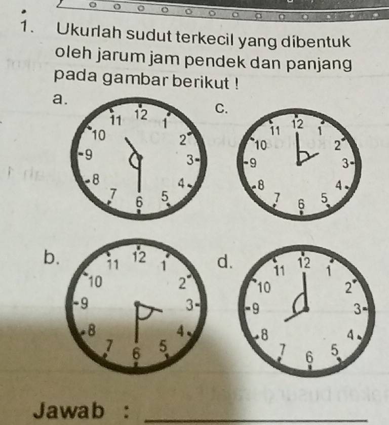 a O
1. Ukurlah sudut terkecil yang dibentuk
oleh jarum jam pendek dan panjang
pada gambar berikut !
a
C.

b.d


Jawab :_