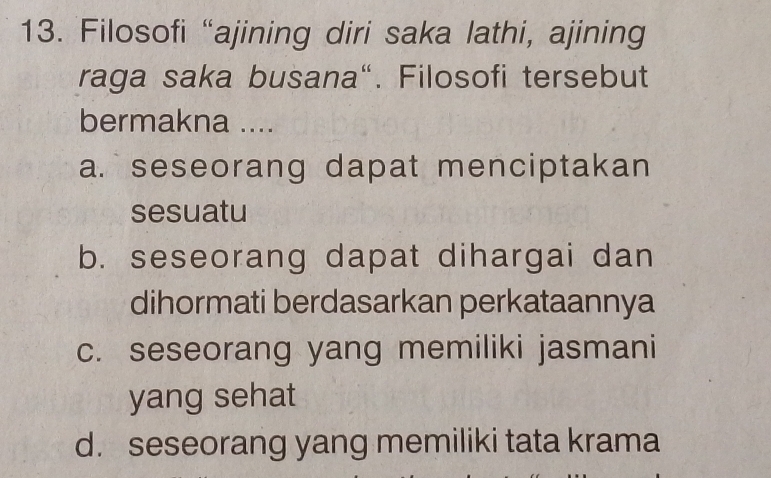 Filosofi “ajining diri saka lathi, ajining
raga saka busana“. Filosofi tersebut
bermakna ....
a. seseorang dapat menciptakan
sesuatu
b. seseorang dapat dihargai dan
dihormati berdasarkan perkataannya
c. seseorang yang memiliki jasmani
yang sehat
d. seseorang yang memiliki tata krama