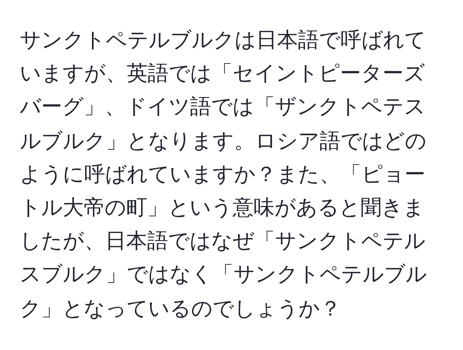 サンクトペテルブルクは日本語で呼ばれていますが、英語では「セイントピーターズバーグ」、ドイツ語では「ザンクトペテスルブルク」となります。ロシア語ではどのように呼ばれていますか？また、「ピョートル大帝の町」という意味があると聞きましたが、日本語ではなぜ「サンクトペテルスブルク」ではなく「サンクトペテルブルク」となっているのでしょうか？