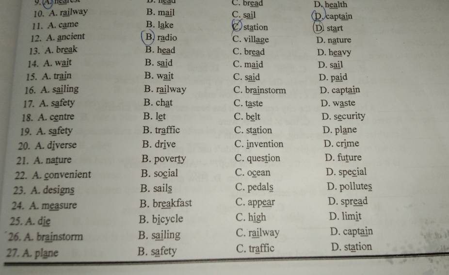 D.nead C. bread D. health
10. A. railway B. mail captain
C. sail
11. A. came B. lake Cstation D start
12. A. ancient B radio C. village D. nature
13. A. break B. head C. bread D. heavy
14. A. wait B. said C. maid D. sail
15. A. train B. wait C. said D. paid
16. A. sailing B. railway C. brainstorm D. captain
17. A. safety B. chat C. taste D. waste
18. A. centre B. let C. belt D. security
19. A. safety B. traffic C. station D. plane
20. A. diverse B. drive C. invention D. crime
21. A. nafure B. poverty C. question D. future
22. A. gonvenient B. social C. ocean D. special
23. A. designs B. sails C. pedals D. pollutes
24. A. measure B. breakfast C. appear D. spread
25. A. die B. bicycle C. high D. limit
26. A. brainstorm B. sailing C. railway D. captain
27. A. plane B. safety C. traffic D. station