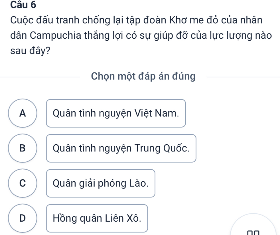 Cuộc đấu tranh chống lại tập đoàn Khơ me đỏ của nhân
dân Campuchia thắng lợi có sự giúp đỡ của lực lượng nào
sau đây?
Chọn một đáp án đúng
A Quân tình nguyện Việt Nam.
B Quân tình nguyện Trung Quốc.
C Quân giải phóng Lào.
D Hồng quân Liên Xô.
□□