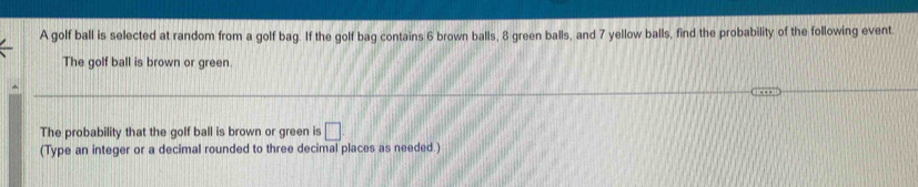 A golf ball is selected at random from a golf bag. If the golf bag contains 6 brown balls, 8 green balls, and 7 yellow balls, find the probability of the following event. 
The golf ball is brown or green. 
The probability that the golf ball is brown or green is □ 
(Type an integer or a decimal rounded to three decimal places as needed.)