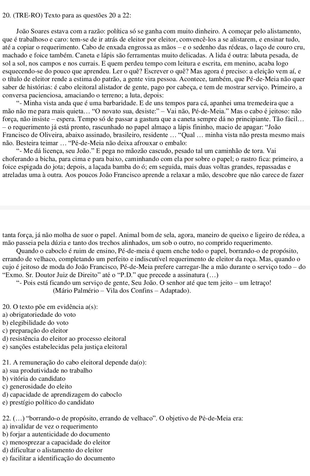 (TRE-RO) Texto para as questões 20 a 22:
João Soares estava com a razão: política só se ganha com muito dinheiro. A começar pelo alistamento,
que é trabalhoso e caro: tem-se de ir atrás de eleitor por eleitor, convencê-los a se alistarem, e ensinar tudo,
até a copiar o requerimento. Cabo de enxada engrossa as mãos - e o sedenho das rédeas, o laço de couro cru,
machado e foice também. Caneta e lápis são ferramentas muito delicadas. A lida é outra: labuta pesada, de
sol a sol, nos campos e nos currais. E quem perdeu tempo com leitura e escrita, em menino, acaba logo
esquecendo-se do pouco que aprendeu. Ler o quê? Escrever o quê? Mas agora é preciso: a eleição vem aí, e
o título de eleitor rende a estima do patrão, a gente vira pessoa. Acontece, também, que Pé-de-Meia não quer
saber de histórias: é cabo eleitoral alistador de gente, pago por cabeça, e tem de mostrar serviço. Primeiro, a
conversa pacienciosa, amaciando o terreno; a luta, depois:
“- Minha vista anda que é uma barbaridade. E de uns tempos para cá, apanhei uma tremedeira que a
não não me para mais quieta. “O novato sua, desiste:” — Vai não, Pé-de-Meia.” Mas o cabo é jeitoso: não
força, não insiste - espera. Tempo só de passar a gastura que a caneta sempre dá no principiante. Tão fácil...
- o requerimento já está pronto, rascunhado no papel almaço a lápis fininho, macio de apagar: “João
Francisco de Oliveira, abaixo assinado, brasileiro, residente . “Qual …. minha vista não presta mesmo mais
não. Besteira teimar … “Pé-de-Meia não deixa afrouxar o embalo:
“- Me dá licença, seu João.” E pega no mãozão cascudo, pesado tal um caminhão de tora. Vai
choferando a bicha, para cima e para baixo, caminhando com ela por sobre o papel; o rastro fica: primeiro, a
foice espigada do jota; depois, a laçada bamba do ó; em seguida, mais duas voltas grandes, repassadas e
atreladas uma à outra. Aos poucos João Francisco aprende a relaxar a mão, descobre que não carece de fazer
tanta força, já não molha de suor o papel. Animal bom de sela, agora, maneiro de queixo e ligeiro de rédea, a
mão passeia pela dúzia e tanto dos trechos alinhados, um sob o outro, no comprido requerimento.
Quando o caboclo é ruim de ensino, Pé-de-meia é quem enche todo o papel, borrando-o de propósito,
errando de velhaco, completando um perfeito e indiscutível requerimento de eleitor da roça. Mas, quando o
cujo é jeitoso de moda do João Francisco, Pé-de-Meia prefere carregar-lhe a mão durante o serviço todo - do
“Exmo. Sr. Doutor Juiz de Direito” até o “P.D.” que precede a assinatura (…)
“- Pois está ficando um serviço de gente, Seu João. O senhor até que tem jeito - um letraço!
(Mário Palmério - Vila dos Confins - Adaptado).
20. O texto põe em evidência a(s s):
a) obrigatoriedade do voto
b) elegibilidade do voto
c) preparação do eleitor
d) resistência do eleitor ao processo eleitoral
e) sanções estabelecidas pela justiça eleitoral
21. A remuneração do cabo eleitoral depende da(o):
a) sua produtividade no trabalho
b) vitória do candidato
c) generosidade do eleito
d) capacidade de aprendizagem do caboclo
e) prestígio político do candidato
22. (…) “borrando-o de propósito, errando de velhaco”. O objetivo de Pé-de-Meia era:
a) invalidar de vez o requerimento
b) forjar a autenticidade do documento
c) menosprezar a capacidade do eleitor
d) dificultar o alistamento do eleitor
e) facilitar a identificação do documento