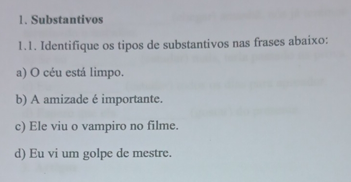 Substantivos
1.1. Identifique os tipos de substantivos nas frases abaixo:
a) O céu está limpo.
b) A amizade é importante.
c) Ele viu o vampiro no filme.
d) Eu vi um golpe de mestre.