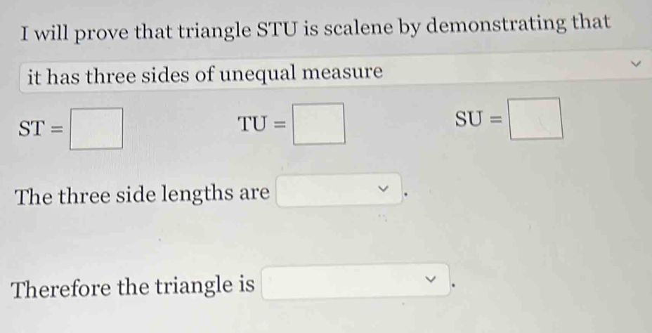 will prove that triangle STU is scalene by demonstrating that 
it has three sides of unequal measure
ST=□
TU=□
SU=□
The three side lengths are □. 
Therefore the triangle is □.