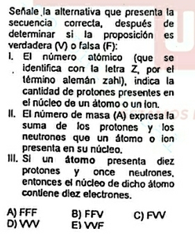 Señale la alternativa que presenta la
secuencia correcla, después de
determinar si la proposición es
verdadera (V) o falsa (F):
I. El número alómico (que se
identifica con la letra Z, por el
lémino alemán zahi), indica la
cantidad de protones presentes en
el núcleo de un átomo o un ion.
II. El número de masa (A) expresa la
suma de los protones y los
neutrones que un álomo o ion
presenta en su núcleo.
III. Si un átomo presenta diez
protonesy once neutrones.
entonces el núcleo de dicho álomo
contiene diez electrones.
A) FFF B) FFV C) FW
D) VV E) VVF