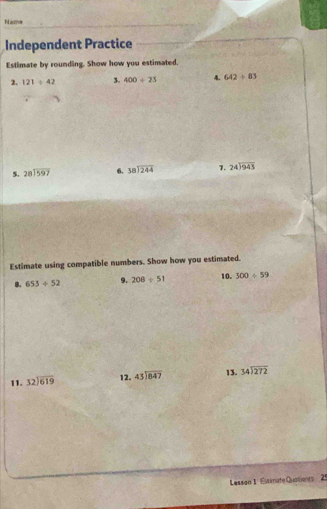 Name 
Independent Practice 
Estimate by rounding. Show how you estimated. 
2. 121/ 42 3. 400/ 23 4。 642/ 83
5. beginarrayr 28encloselongdiv 597endarray
6. beginarrayr 38encloselongdiv 244endarray
7. 24encloselongdiv 943endarray
Estimate using compatible numbers. Show how you estimated. 
。 653/ 52
9. 208/ 51
10. 300/ 59
11. beginarrayr 32encloselongdiv 619endarray
12. beginarrayr 43encloselongdiv 847endarray
13. beginarrayr 34encloselongdiv 272endarray
Lesson 1 Estimate Quotients 25