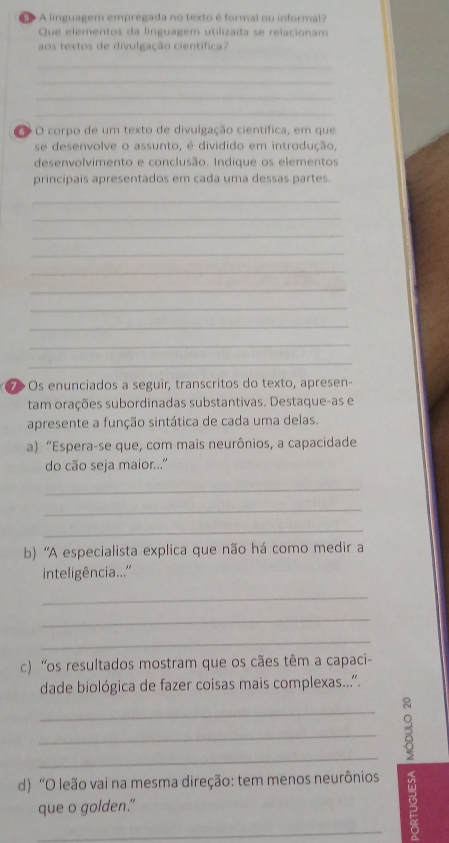 A linguagem empregada no texto é formal ou informa!? 
Que elementos da linguagem utilizada se relacionam 
aos textos de divulgação científica? 
_ 
_ 
_ 
_ 
o O corpo de um texto de divulgação científica, em que 
se desenvolve o assunto, é dividido em introdução, 
desenvolvimento e conclusão. Indique os elementos 
principais apresentados em cada uma dessas partes. 
_ 
_ 
_ 
_ 
_ 
_ 
_ 
_ 
_ 
_ 
⑦> Os enunciados a seguir, transcritos do texto, apresen- 
tam orações subordinadas substantivas. Destaque-as e 
apresente a função sintática de cada uma delas. 
a) “Espera-se que, com mais neurônios, a capacidade 
do cão seja maior... 
_ 
_ 
_ 
b) 'A especialista explica que não há como medir a 
inteligência...'' 
_ 
_ 
_ 
c) 'os resultados mostram que os cães têm a capaci- 
dade biológica de fazer coisas mais complexas...''. 
_ 
_ 
_ 
d) “O leão vai na mesma direção: tem menos neurônios 。 
que o golden."