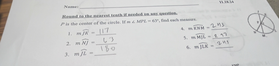 Name: _11.18.24 
Round to the nearest tenth if needed on any question.
P is the center of the circle. If m∠ MPL=63° , find each measure. 
4. mwidehat KNM= _ 
1. mwidehat JK= _ 
5. mwidehat MJL= _ 
2. mwidehat NJ= _ 
6. mwidehat JLK= _ 
3. mwidehat JL= _
17h°